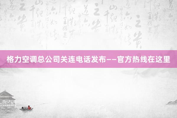 格力空调总公司关连电话发布——官方热线在这里